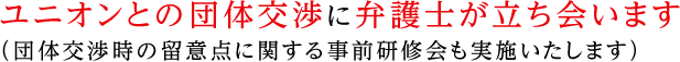 ユニオンとの団体交渉に弁護士が立ち会います（団体交渉時の留意点に関する事前研修会も実施いたします）。