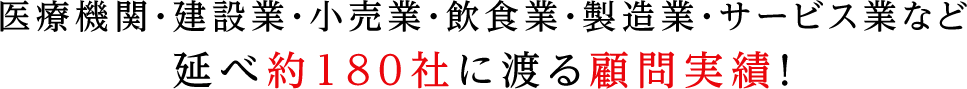医療機関・建設業・小売業・飲食業・製造業・サービス業など延べ約180社に渡る顧問実績！