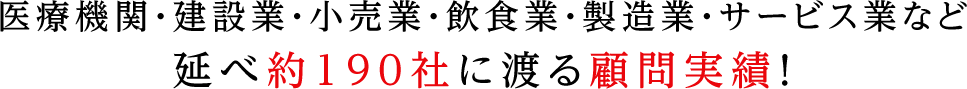 医療機関・建設業・小売業・飲食業・製造業・サービス業など延べ約190社に渡る顧問実績！
